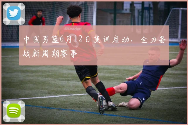 中国男篮6月12日集训启动，全力备战新周期赛事