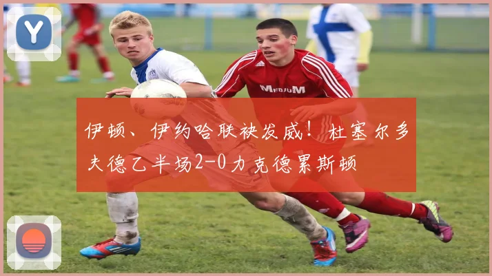 伊顿、伊约哈联袂发威！杜塞尔多夫德乙半场2-0力克德累斯顿