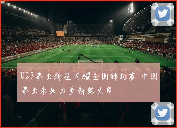 U23拳击新星闪耀全国锦标赛 中国拳击未来力量崭露头角