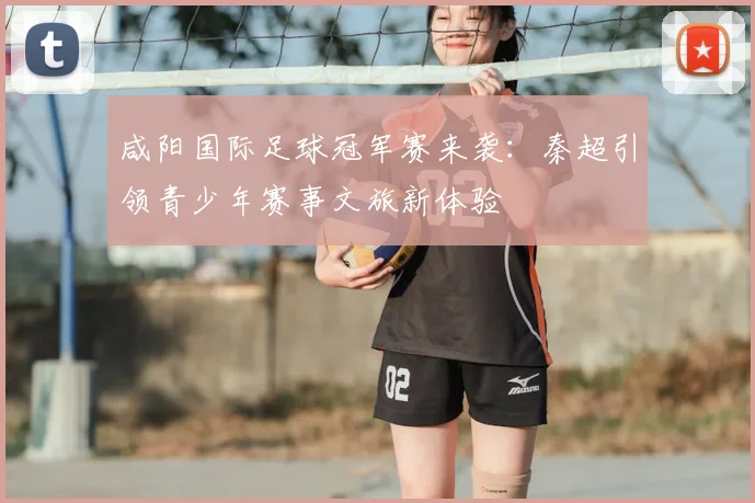 咸阳国际足球冠军赛来袭：秦超引领青少年赛事文旅新体验