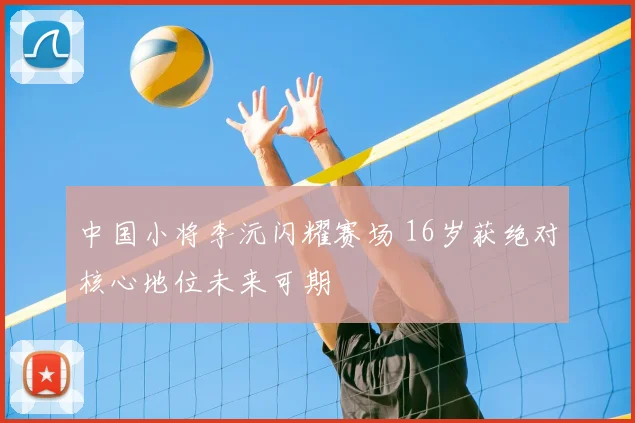 中国小将李沅闪耀赛场 16岁获绝对核心地位未来可期