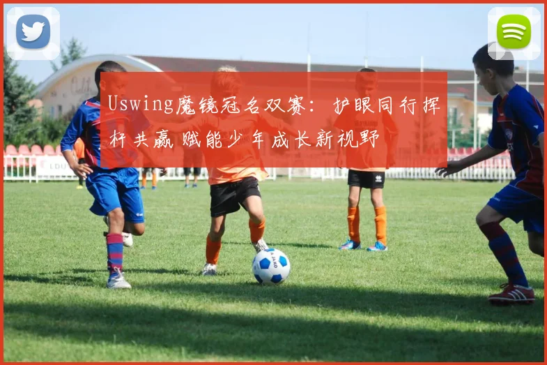 Uswing魔镜冠名双赛：护眼同行挥杆共赢 赋能少年成长新视野
