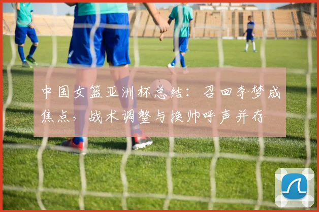 中国女篮亚洲杯总结：召回李梦成焦点，战术调整与换帅呼声并存