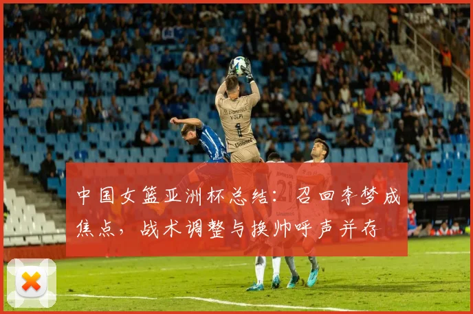 中国女篮亚洲杯总结:召回李梦成焦点,战术调整与换帅呼声并存