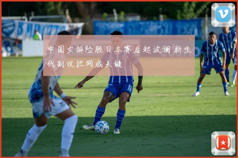 中国女排险胜日本赛后起波澜 新生代副攻拦网成关键