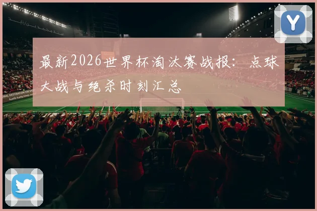 最新2026世界杯淘汰赛战报：点球大战与绝杀时刻汇总
