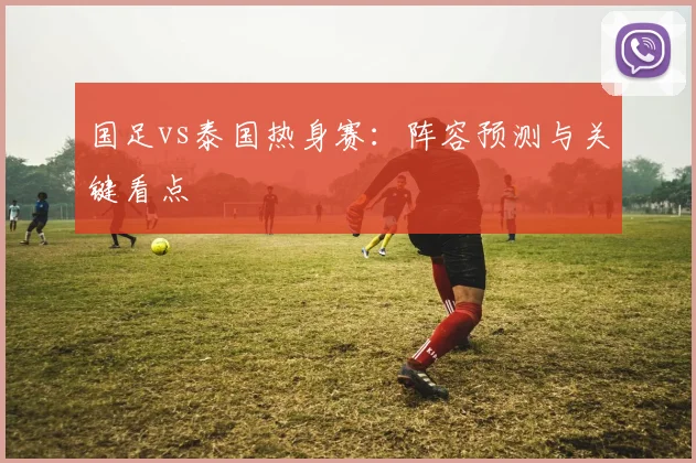 国足vs泰国热身赛：阵容预测与关键看点
