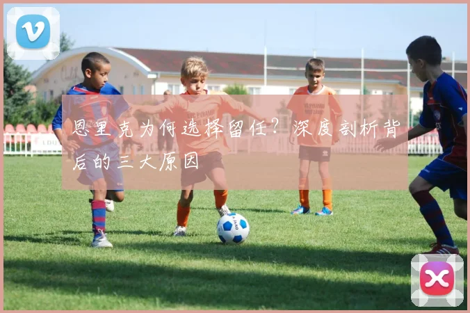 恩里克为何选择留任?深度剖析背后的三大原因