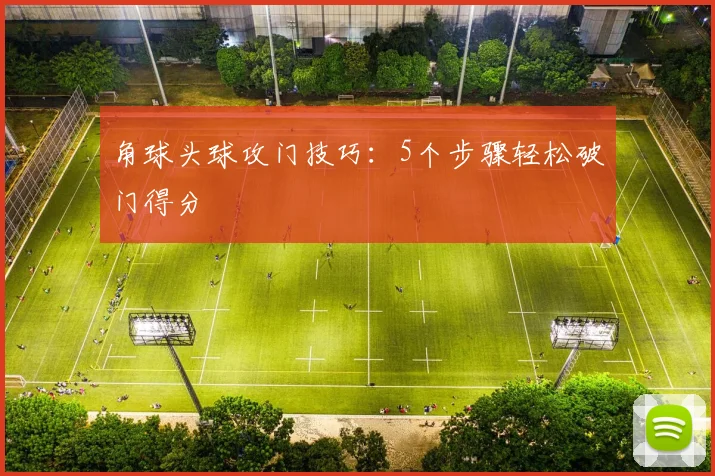 角球头球攻门技巧:5个步骤轻松破门得分