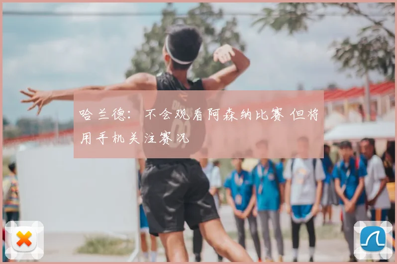 哈兰德:不会观看阿森纳比赛 但将用手机关注赛况