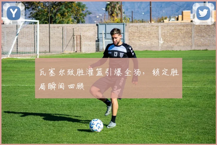 瓦塞尔致胜灌篮引爆全场，锁定胜局瞬间回顾