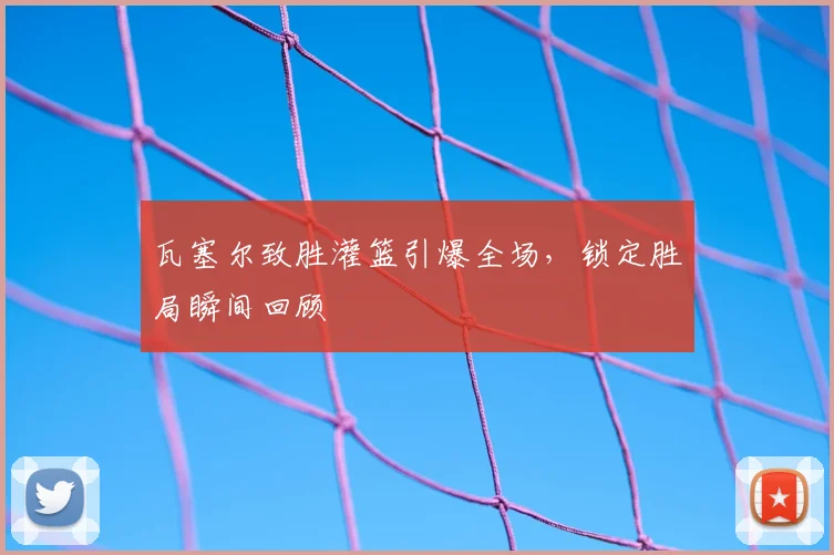 瓦塞尔致胜灌篮引爆全场,锁定胜局瞬间回顾