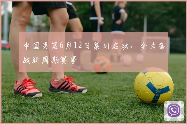 中国男篮6月12日集训启动，全力备战新周期赛事