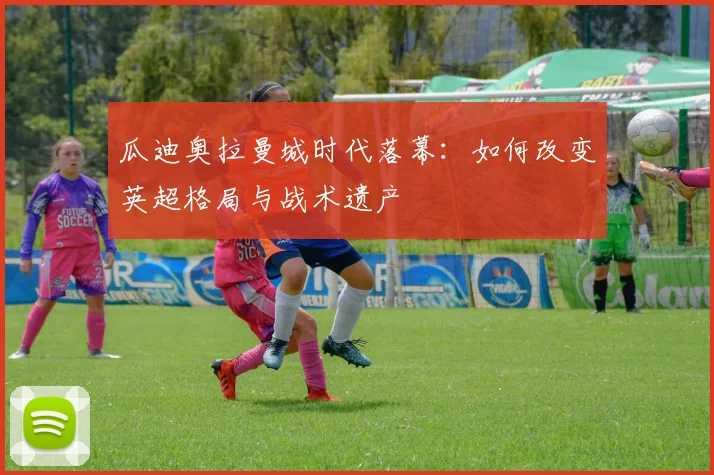 瓜迪奥拉曼城时代落幕：如何改变英超格局与战术遗产