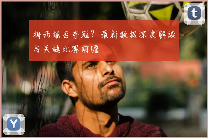 梅西能否夺冠？最新数据深度解读与关键比赛前瞻