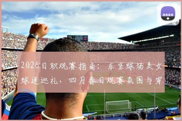 2026日职观赛指南：东京球场美女球迷巡礼，四月春日观赛氛围与穿搭风格全解析