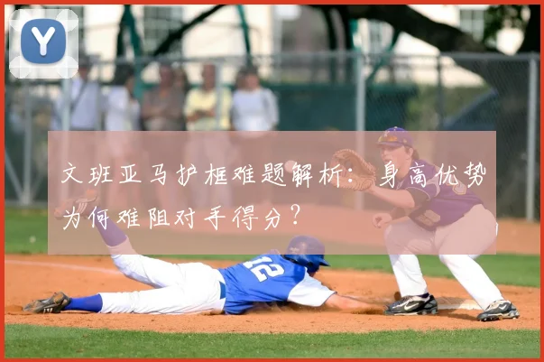 文班亚马护框难题解析：身高优势为何难阻对手得分？