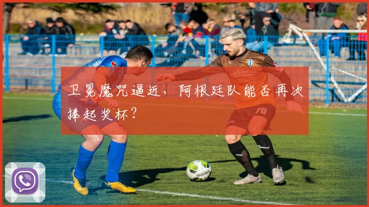 卫冕魔咒逼近，阿根廷队能否再次捧起奖杯？
