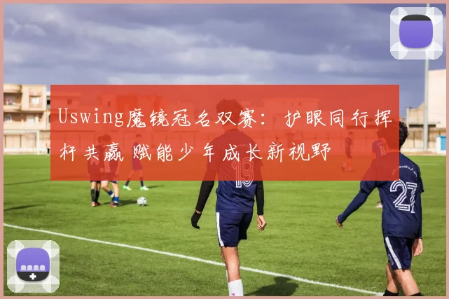 Uswing魔镜冠名双赛:护眼同行挥杆共赢 赋能少年成长新视野