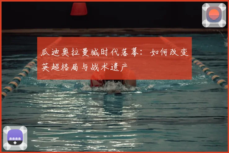 瓜迪奥拉曼城时代落幕：如何改变英超格局与战术遗产