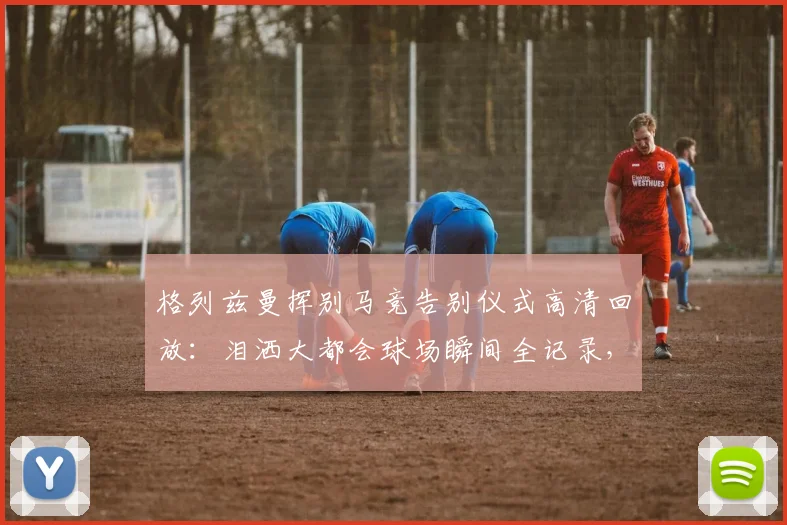 格列兹曼挥别马竞告别仪式高清回放：泪洒大都会球场瞬间全记录，2026年完整版告别视频观看指南