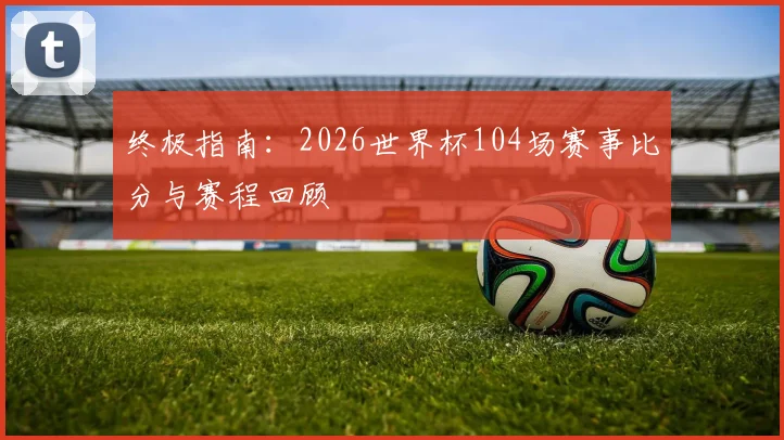 终极指南：2026世界杯104场赛事比分与赛程回顾
