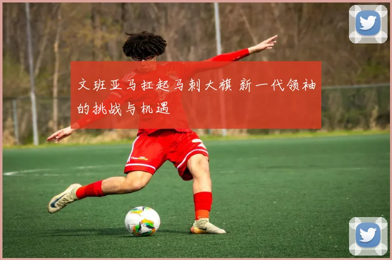 文班亚马扛起马刺大旗 新一代领袖的挑战与机遇