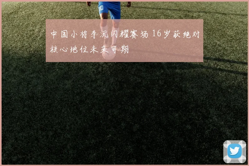 中国小将李沅闪耀赛场 16岁获绝对核心地位未来可期